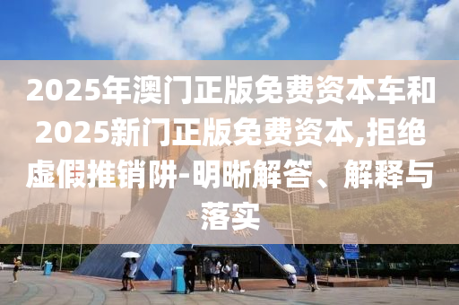 2025年澳門正版免費資本車和2025新門正版免費資本,拒絕虛假推銷阱-明晰解答、解釋與落實